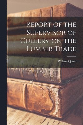 William Quinn - Report of the Supervisor of Cullers, on the Lumber Trade [microform], Häftad