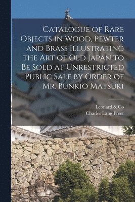 Mass ). Leonard &. Co (Boston, Charles Lang Freer - Catalogue of Rare Objects in Wood, Pewter and Brass Illustrating the Art of Old Japan to Be Sold at Unrestricted Public Sale by Order of Mr. Bunkio Matsuki, Häftad
