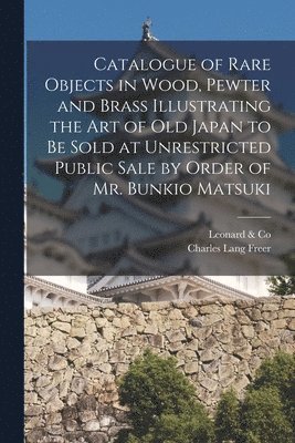 Catalogue of Rare Objects in Wood, Pewter and Brass Illustrating the Art of Old Japan to Be Sold at Unrestricted Public Sale by Order of Mr. Bunkio Matsuki 1