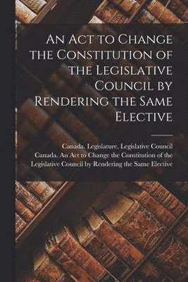 An Act to Change the Constitution of the Legislative Council by Rendering the Same Elective [microform] 1