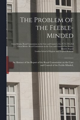 The Problem of the Feeble-minded; an Abstract of the Report of the Royal Commission on the Care and Control of the Feeble-minded, [electronic Resource] 1