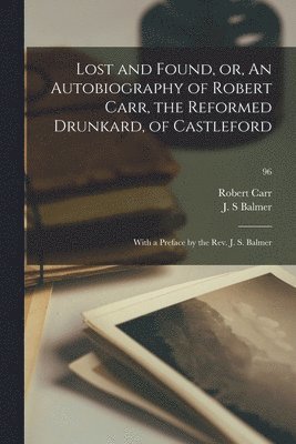 Lost and Found, or, An Autobiography of Robert Carr, the Reformed Drunkard, of Castleford; With a Preface by the Rev. J. S. Balmer; 96 1