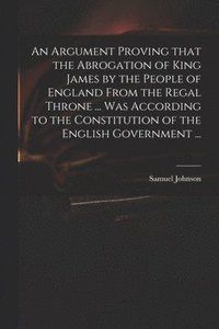 bokomslag An Argument Proving That the Abrogation of King James by the People of England From the Regal Throne ... Was According to the Constitution of the English Government ...