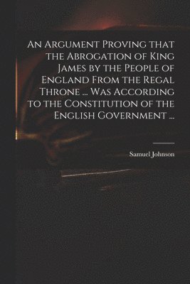 bokomslag An Argument Proving That the Abrogation of King James by the People of England From the Regal Throne ... Was According to the Constitution of the English Government ...