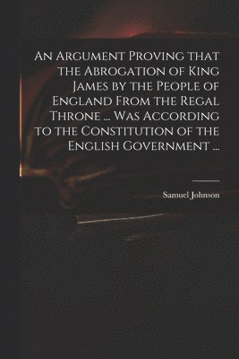 bokomslag Argument Proving That the Abrogation of King James by the People of England From the Regal Throne ... Was According to the Constitution of the English Government ...