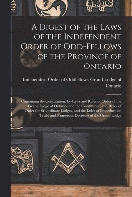 A Digest of the Laws of the Independent Order of Odd-fellows of the Province of Ontario [microform] 1