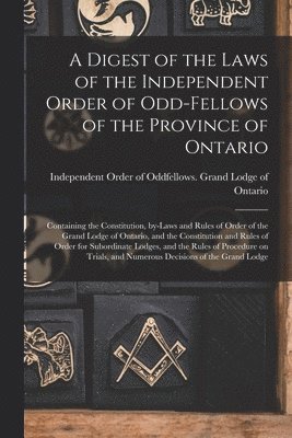 Digest of the Laws of the Independent Order of Odd-fellows of the Province of Ontario [microform]
