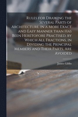 James 1682-1754 Gibbs - Rules for Drawing the Several Parts of Architecture, in a More Exact and Easy Manner Than Has Been Heretofore Practised, by Which All Fractions, in Dividing the Principal Members and Their Parts, Are Avoided, Häftad
