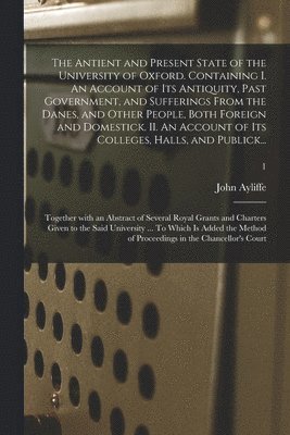 The Antient and Present State of the University of Oxford. Containing I. An Account of Its Antiquity, Past Government, and Sufferings From the Danes, and Other People, Both Foreign and Domestick. II. 1