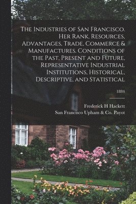 bokomslag The Industries of San Francisco. Her Rank, Resources, Advantages, Trade, Commerce & Manufactures. Conditions of the Past, Present and Future, Representative Industrial Institutions, Historical,