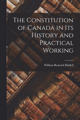 The Constitution of Canada in Its History and Practical Working 1