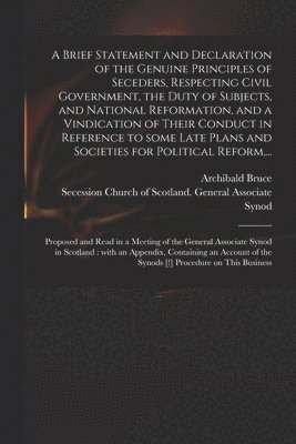 Brief Statement and Declaration of the Genuine Principles of Seceders, Respecting Civil Government, the Duty of Subjects, and National Reformation, and a Vindication of Their Conduct in Reference to Some Late Plans and Societies for Political Reform, ...