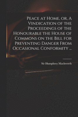 Peace at Home, or, A Vindication of the Proceedings of the Honourable the House of Commons on the Bill for Preventing Danger From Occasional Conformity ...