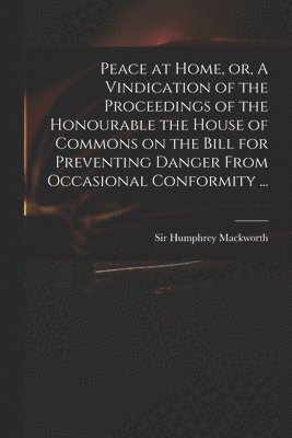 Peace at Home, or, A Vindication of the Proceedings of the Honourable the House of Commons on the Bill for Preventing Danger From Occasional Conformity ... 1