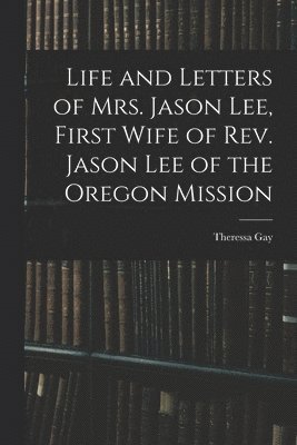 Life and Letters of Mrs. Jason Lee, First Wife of Rev. Jason Lee of the Oregon Mission 1