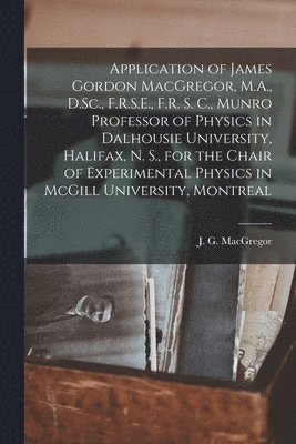 Application of James Gordon MacGregor, M.A., D.Sc., F.R.S.E., F.R. S. C., Munro Professor of Physics in Dalhousie University, Halifax, N. S., for the Chair of Experimental Physics in McGill 1