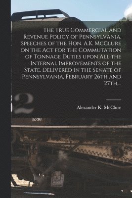 Alexander K. (Alexander Kell McClure - True Commercial and Revenue Policy of Pennsylvania. Speeches of the Hon. A.K. McClure on the Act for the Commutation of Tonnage Duties Upon All the Internal Improvements of the State. Delivered in the Senate of Pennsylvania, February 26th and 27th, ..., Häftad