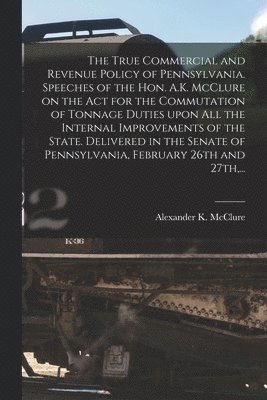 The True Commercial and Revenue Policy of Pennsylvania. Speeches of the Hon. A.K. McClure on the Act for the Commutation of Tonnage Duties Upon All the Internal Improvements of the State. Delivered 1
