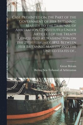 Case Presented on the Part of the Government of Her Britannic Majesty to the Tribunal of Arbitration Constituted Under Article I of the Treaty Concluded at Washington on the 29th February, 1892, 1