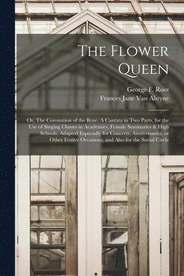 George F. (George Frederick) . Root, Frances Jane  van Alstyne - Flower Queen; or, The Coronation of the Rose. A Cantata in Two Parts, for the Use of Singing Classes in Academies, Female Seminaries & High Schools, Adapted Especially for Concerts, Anniversaries, or Other Festive Occasions, and Also for the Social..., Häftad