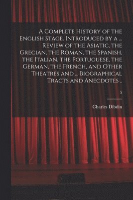 Complete History of the English Stage. Introduced by a ... Review of the Asiatic, the Grecian, the Roman, the Spanish, the Italian, the Portuguese, the German, the French, and Other Theatres and ... Biographical Tracts and Anecdotes ..; 5