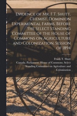 Evidence of Mr. F.T. Shutt, Chemist, Dominion Experimental Farms, Before the Select Standing Committee of the House of Commons on Agriculture and Colonization, Session of 1894 [microform] 1