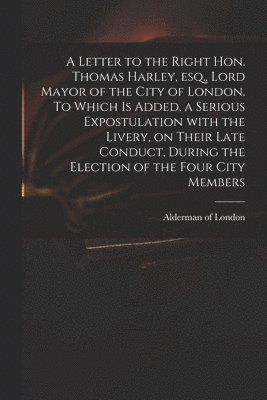 A Letter to the Right Hon. Thomas Harley, Esq., Lord Mayor of the City of London. To Which is Added, a Serious Expostulation With the Livery, on Their Late Conduct, During the Election of the Four 1