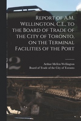 Arthur Mellen 1847-1895 Wellington, Arthur Mellen Wellington, Board of Trade of the City of Toronto - Report of A.M. Wellington, C.E., to the Board of Trade of the City of Toronto, on the Terminal Facilities of the Port [microform], Häftad