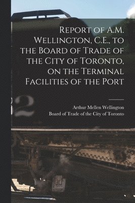 Report of A.M. Wellington, C.E., to the Board of Trade of the City of Toronto, on the Terminal Facilities of the Port [microform] 1