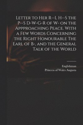 Letter to Her R--l H--s the P--s D-w-g-r of W- on the Appproaching Peace. With a Few Words Concerning the Right Honourable The Earl of B-, and the General Talk of the World 1