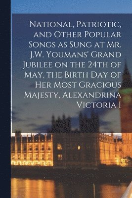 National, Patriotic, and Other Popular Songs as Sung at Mr. J.W. Youmans' Grand Jubilee on the 24th of May, the Birth Day of Her Most Gracious Majesty, Alexandrina Victoria I [microform] 1