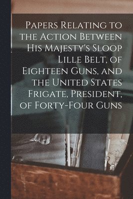Papers Relating to the Action Between His Majesty's Sloop Lille Belt, of Eighteen Guns, and the United States Frigate, President, of Forty-four Guns [microform] 1