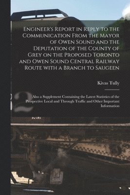 Engineer's Report in Reply to the Communication From the Mayor of Owen Sound and the Deputation of the County of Grey on the Proposed Toronto and Owen Sound Central Railway Route With a Branch to 1