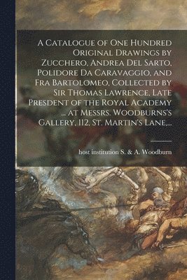 A Catalogue of One Hundred Original Drawings by Zucchero, Andrea Del Sarto, Polidore Da Caravaggio, and Fra Bartolomeo, Collected by Sir Thomas Lawrence, Late Presdent of the Royal Academy ... at 1