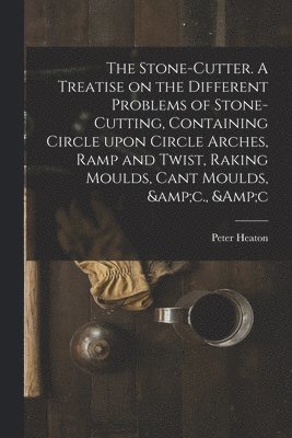 The Stone-cutter. A Treatise on the Different Problems of Stone-cutting, Containing Circle Upon Circle Arches, Ramp and Twist, Raking Moulds, Cant Moulds, &c., &c 1