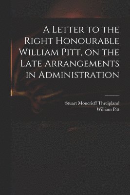 A Letter to the Right Honourable William Pitt, on the Late Arrangements in Administration 1