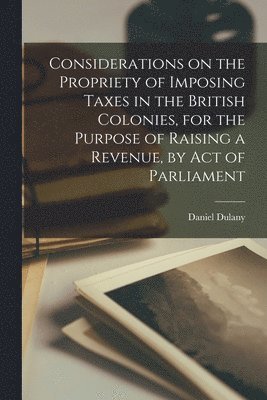Considerations on the Propriety of Imposing Taxes in the British Colonies, for the Purpose of Raising a Revenue, by Act of Parliament [microform]