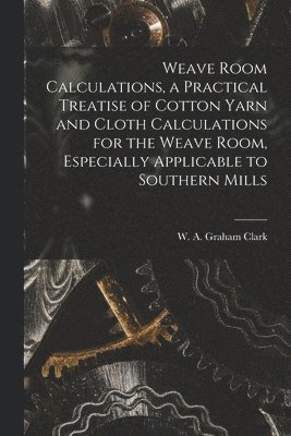 Weave Room Calculations, a Practical Treatise of Cotton Yarn and Cloth Calculations for the Weave Room, Especially Applicable to Southern Mills 1