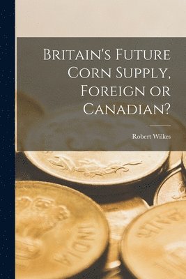 Britain's Future Corn Supply, Foreign or Canadian? [microform] 1