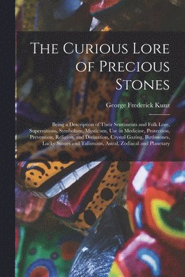 Curious Lore of Precious Stones; Being a Description of Their Sentiments and Folk Lore, Superstitions, Symbolism, Mysticism, Use in Medicine, Protection, Prevention, Religion, and Divination, Crystal Gazing, Birthstones, Lucky Stones and Talismans, ...