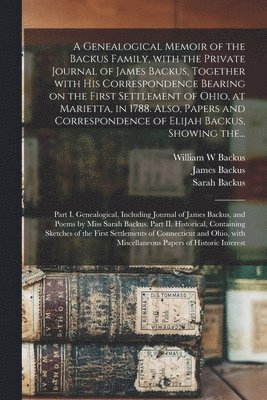 A Genealogical Memoir of the Backus Family, With the Private Journal of James Backus, Together With His Correspondence Bearing on the First Settlement of Ohio, at Marietta, in 1788. Also, Papers and 1