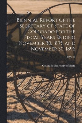Biennial Report of the Secretary of State of Colorado for the Fiscal Years Ending November 30, 1895, and November 30, 1896; 1895-96 1
