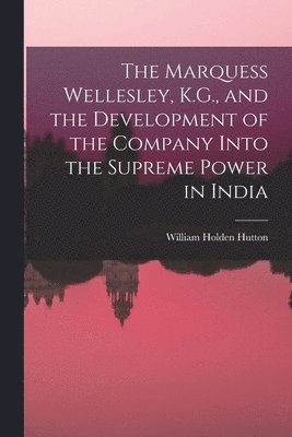 The Marquess Wellesley, K.G., and the Development of the Company Into the Supreme Power in India 1