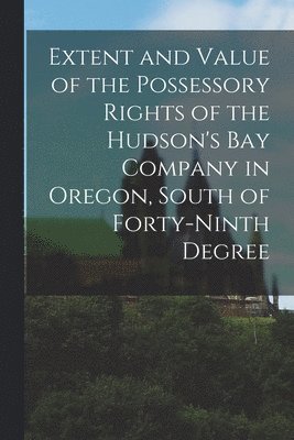 bokomslag Extent and Value of the Possessory Rights of the Hudson's Bay Company in Oregon, South of Forty-ninth Degree [microform]