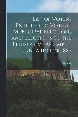 List of Voters Entitled to Vote at Municipal Elections and Elections to the Legislative Assembly, Ontario for 1882 [microform] 1