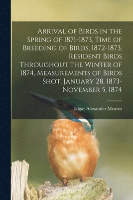 Arrival of Birds in the Spring of 1871-1873, Time of Breeding of Birds, 1872-1873, Resident Birds Throughout the Winter of 1874, Measurements of Birds Shot, January 28, 1873-November 5, 1874 1