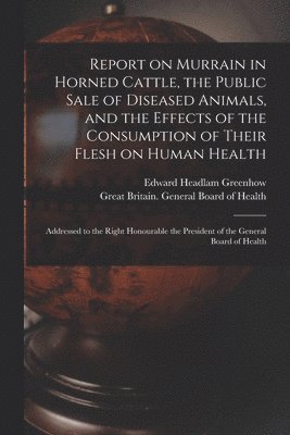 Report on Murrain in Horned Cattle, the Public Sale of Diseased Animals, and the Effects of the Consumption of Their Flesh on Human Health 1