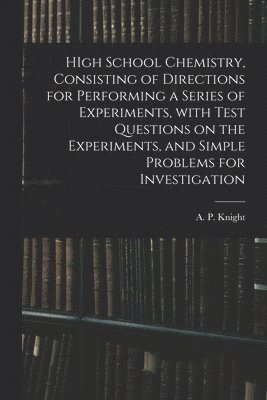HIgh School Chemistry, Consisting of Directions for Performing a Series of Experiments, With Test Questions on the Experiments, and Simple Problems for Investigation