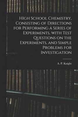 HIgh School Chemistry, Consisting of Directions for Performing a Series of Experiments, With Test Questions on the Experiments, and Simple Problems for Investigation 1