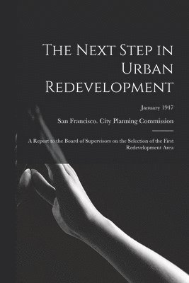 The Next Step in Urban Redevelopment: a Report to the Board of Supervisors on the Selection of the First Redevelopment Area; January 1947 1